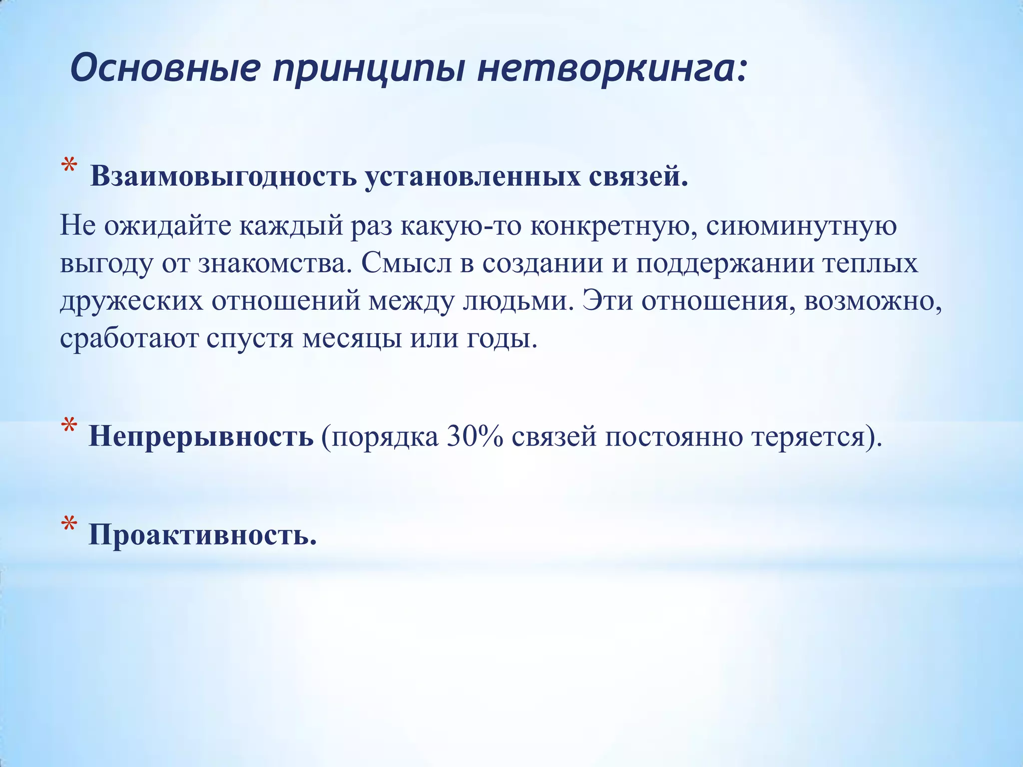 Основные принципы нетворкинга:
* Взаимовыгодность установленных связей.
Не ожидайте каждый раз какую-то конкретную, сиюминутную
выгоду от знакомства. Смысл в создании и поддержании теплых
дружеских отношений между людьми. Эти отношения, возможно,
сработают спустя месяцы или годы.
* Непрерывность (порядка 30% связей постоянно теряется).
* Проактивность.
 