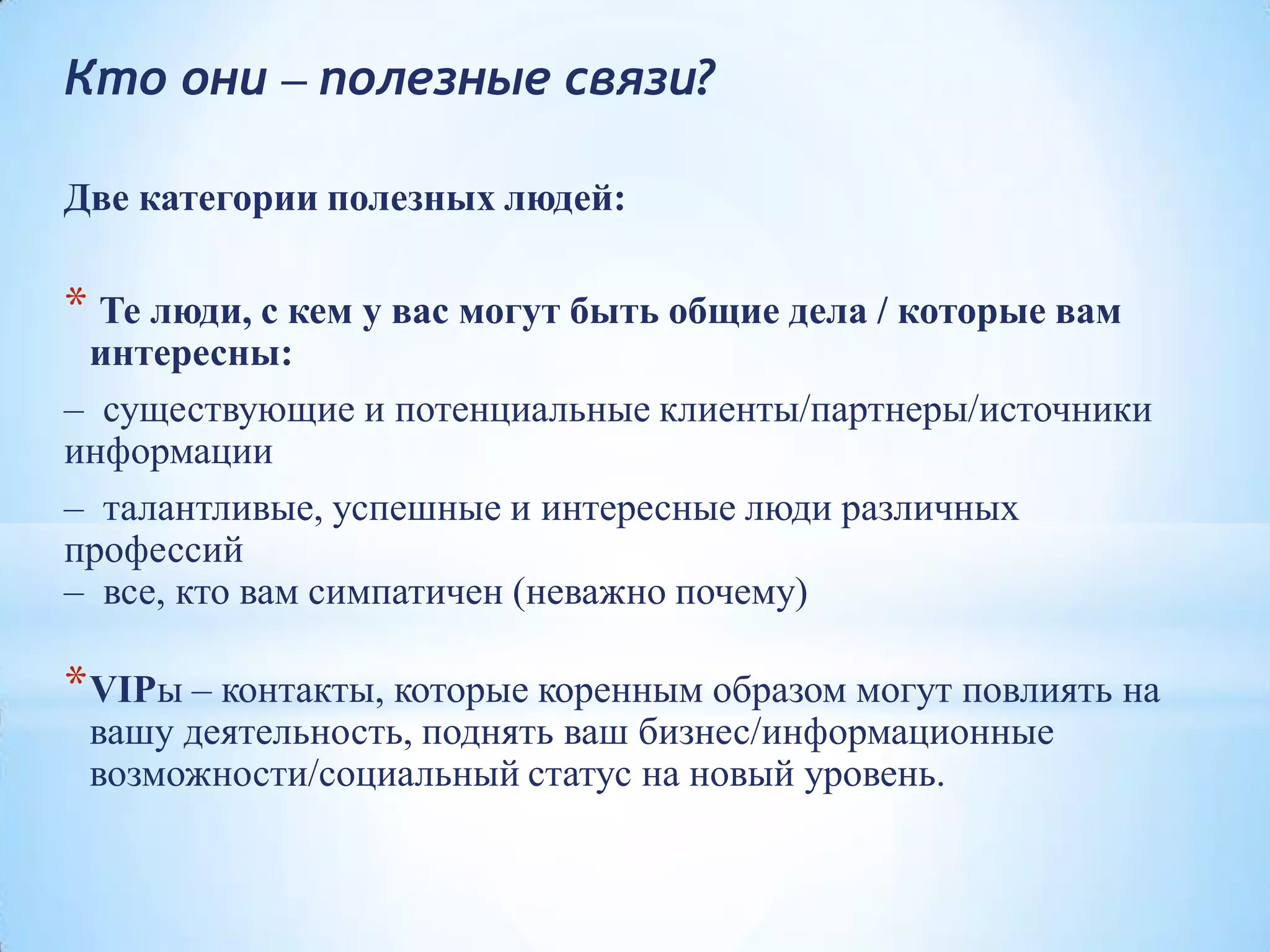 Кто они – полезные связи?
Две категории полезных людей:
* Те люди, с кем у вас могут быть общие дела / которые вам
интересны:
– существующие и потенциальные клиенты/партнеры/источники
информации
– талантливые, успешные и интересные люди различных
профессий
– все, кто вам симпатичен (неважно почему)
*VIPы – контакты, которые коренным образом могут повлиять на
вашу деятельность, поднять ваш бизнес/информационные
возможности/социальный статус на новый уровень.
 
