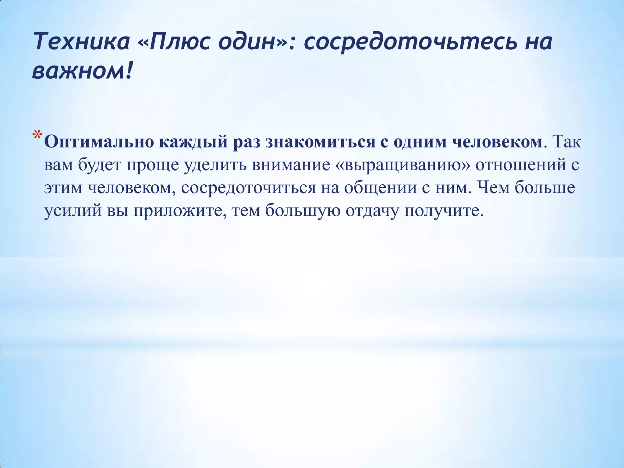 Техника «Плюс один»: сосредоточьтесь на
важном!
*Оптимально каждый раз знакомиться с одним человеком. Так
вам будет проще уделить внимание «выращиванию» отношений с
этим человеком, сосредоточиться на общении с ним. Чем больше
усилий вы приложите, тем большую отдачу получите.
 