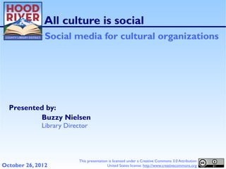 All culture is social
               Social media for cultural organizations




  Presented by:
          Buzzy Nielsen
              Library Director




                           This presentation is licensed under a Creative Commons 3.0 Attribution
October 26, 2012                            United States license. http://www.creativecommons.org
 