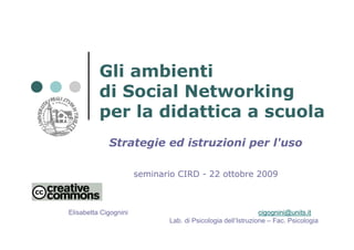 Gli ambienti
          di Social Networking
          per la didattica a scuola
             Strategie ed istruzioni per l'uso

                       seminario CIRD - 22 ottobre 2009



Elisabetta Cigognini                                          cigognini@units.it
                              Lab. di Psicologia dell’Istruzione – Fac. Psicologia
 