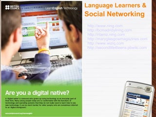 Language Learners & Social Networking http://www.ning.com http://bcmadridylning.com http://ritamz.ning.com http://maryglasgowmagazines.com http://www.wiziq.com http://secondlife4teens.pbwiki.com 