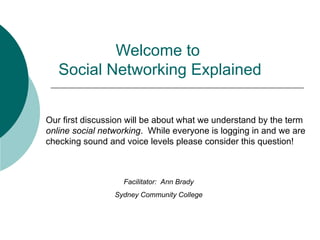 Welcome to  Social Networking Explained Facilitator:  Ann Brady Sydney Community College Our first discussion will be about what we understand by the term  online social networking .  While everyone is logging in and we are checking sound and voice levels please consider this question! 