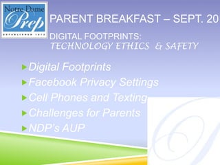 Parent breakfast – Sept. 2011 Digital footprints: Technology ethics  & safety Digital Footprints Facebook Privacy Settings Cell Phones and Texting Challenges for Parents NDP’s AUP 