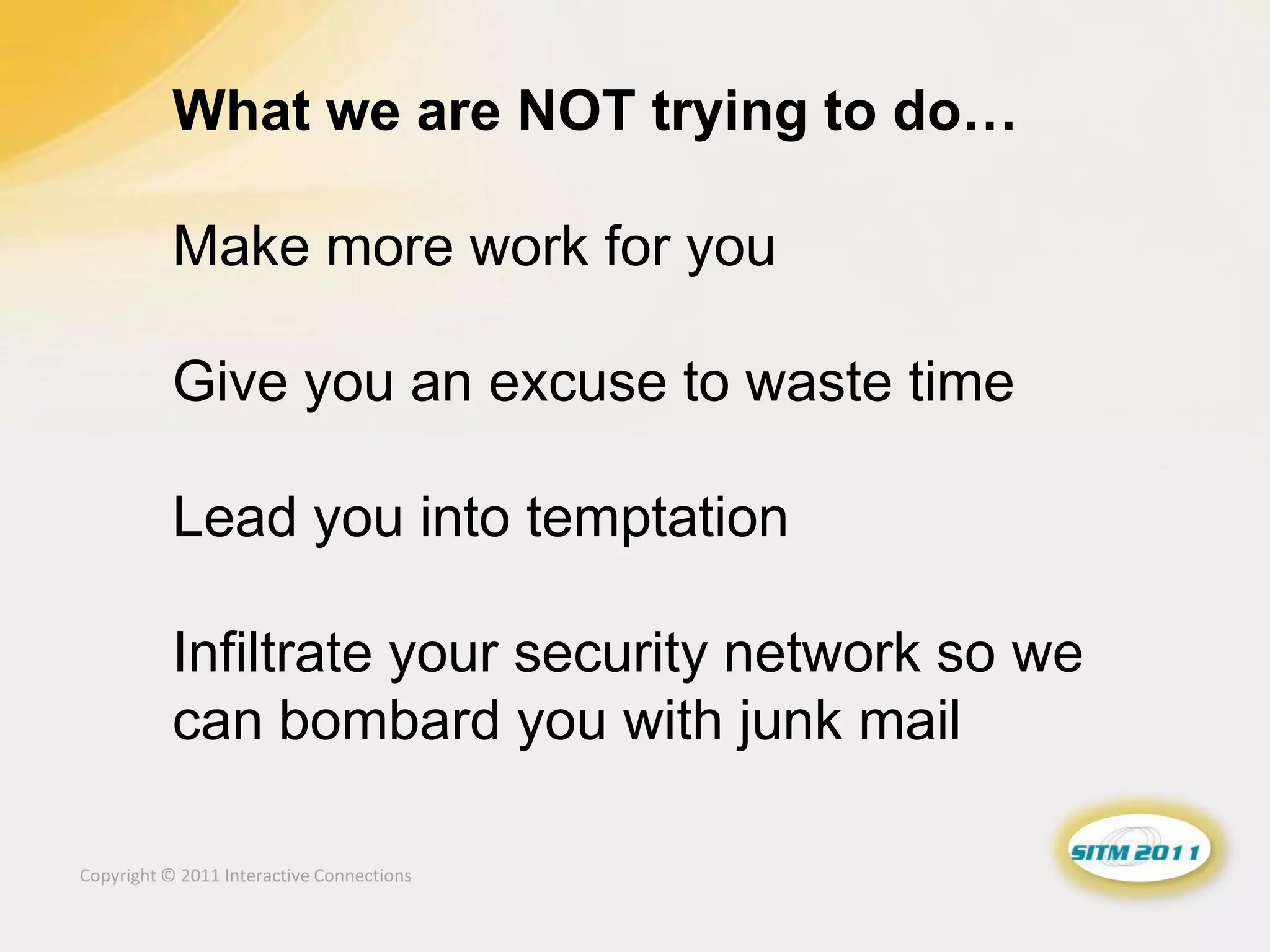 What we are NOT trying to do…

           Make more work for you

           Give you an excuse to waste time

           Lead you into temptation

           Infiltrate your security network so we
           can bombard you with junk mail

Copyright © 2011 Interactive Connections
 