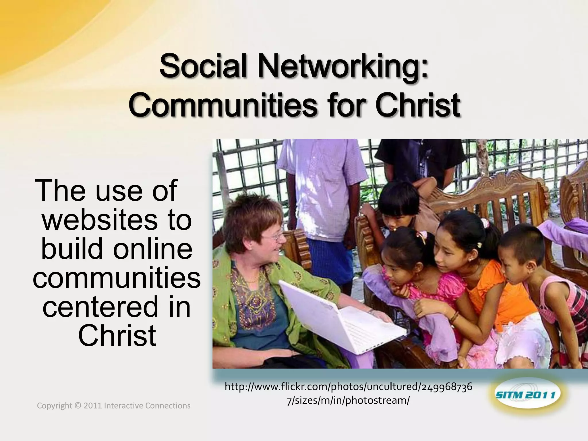 The use of
 websites to
 build online
communities
 centered in
    Christ
                                           http://www.flickr.com/photos/uncultured/249968736
Copyright © 2011 Interactive Connections
                                                        7/sizes/m/in/photostream/
 