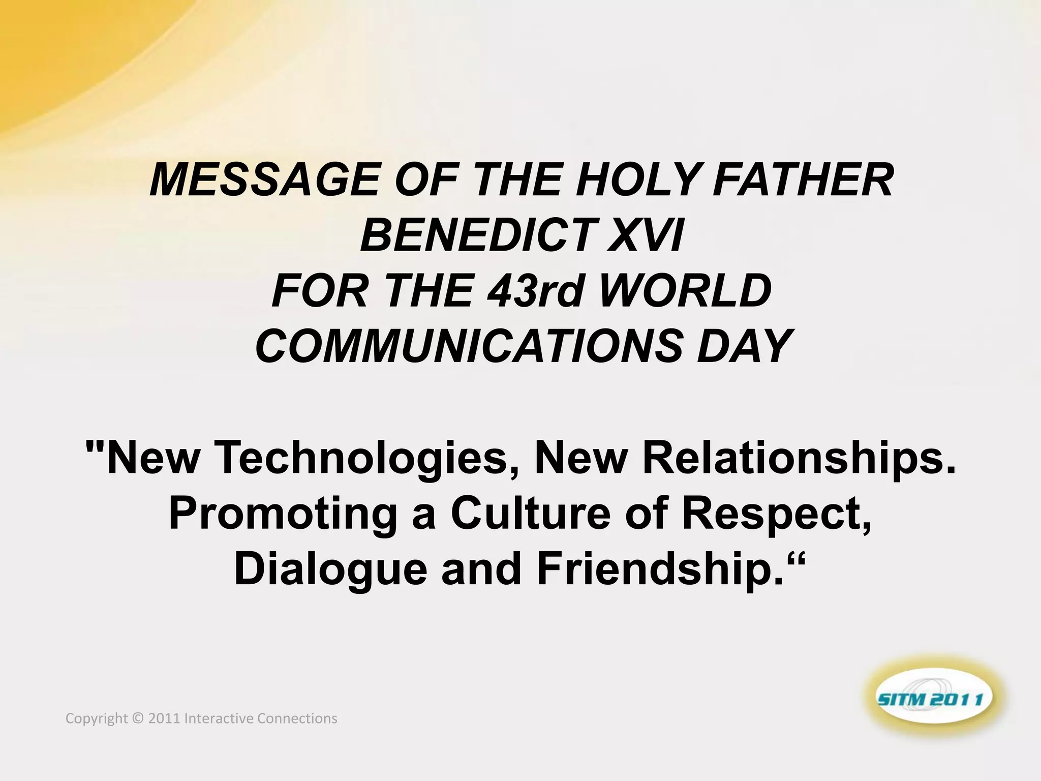 MESSAGE OF THE HOLY FATHER
                   BENEDICT XVI
                FOR THE 43rd WORLD
               COMMUNICATIONS DAY

  "New Technologies, New Relationships.
     Promoting a Culture of Respect,
        Dialogue and Friendship.“

Copyright © 2011 Interactive Connections
 