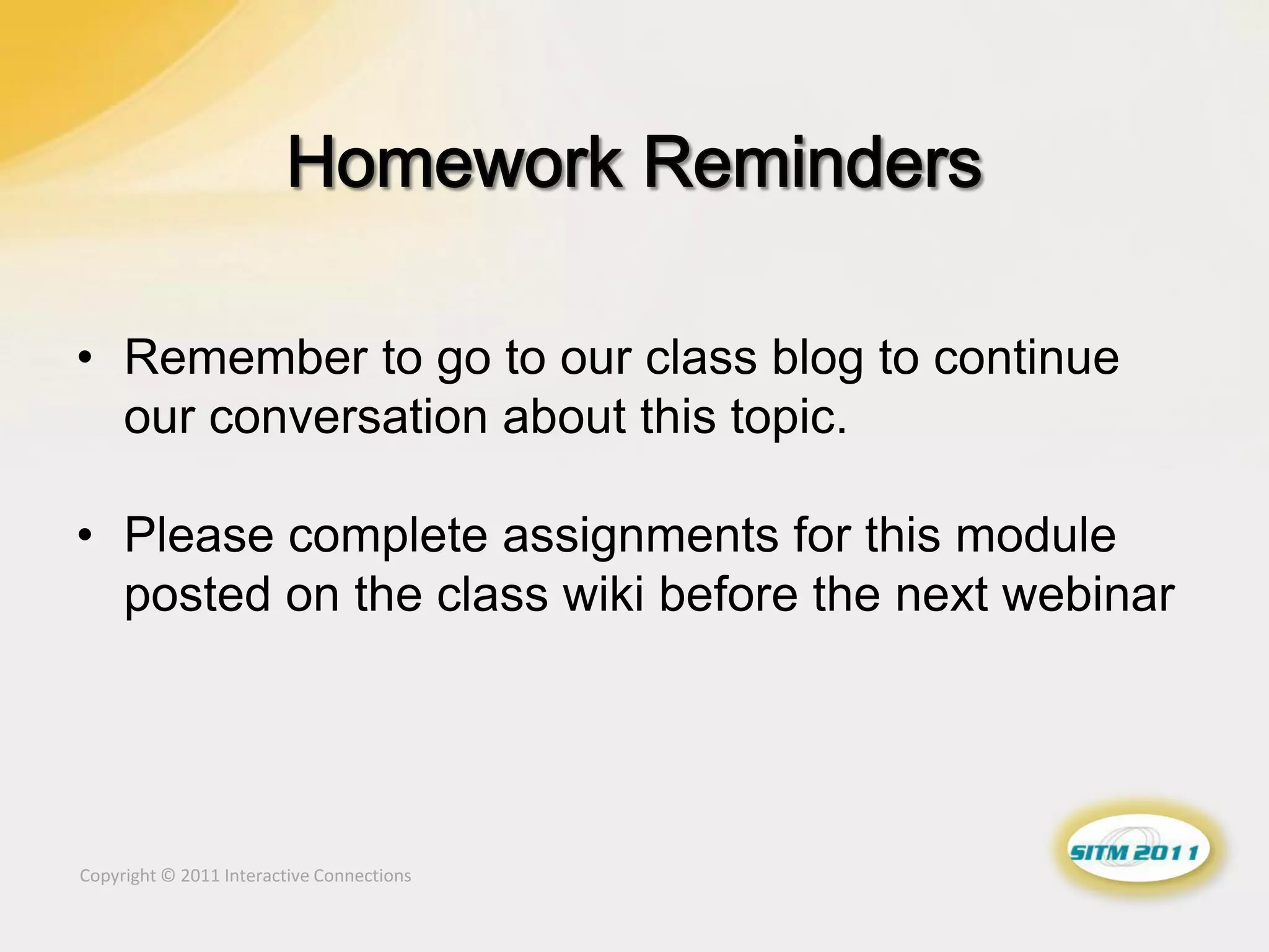 • Remember to go to our class blog to continue
  our conversation about this topic.

• Please complete assignments for this module
  posted on the class wiki before the next webinar




Copyright © 2011 Interactive Connections
 
