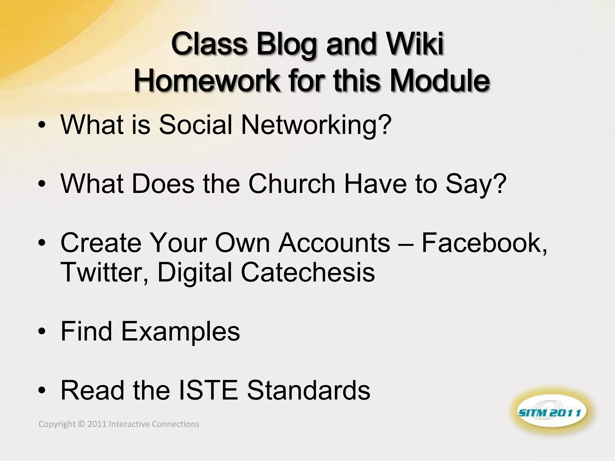 • What is Social Networking?

• What Does the Church Have to Say?

• Create Your Own Accounts – Facebook,
  Twitter, Digital Catechesis

• Find Examples

• Read the ISTE Standards
Copyright © 2011 Interactive Connections
 