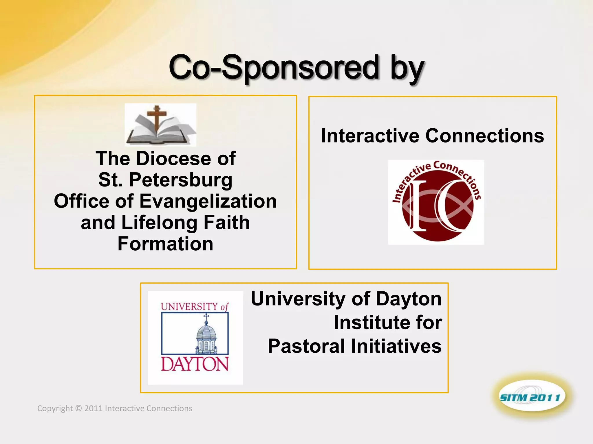 Interactive Connections
         The Diocese of
         St. Petersburg
    Office of Evangelization
       and Lifelong Faith
           Formation

                                           University of Dayton
                                                    Institute for
                                            Pastoral Initiatives

Copyright © 2011 Interactive Connections
 