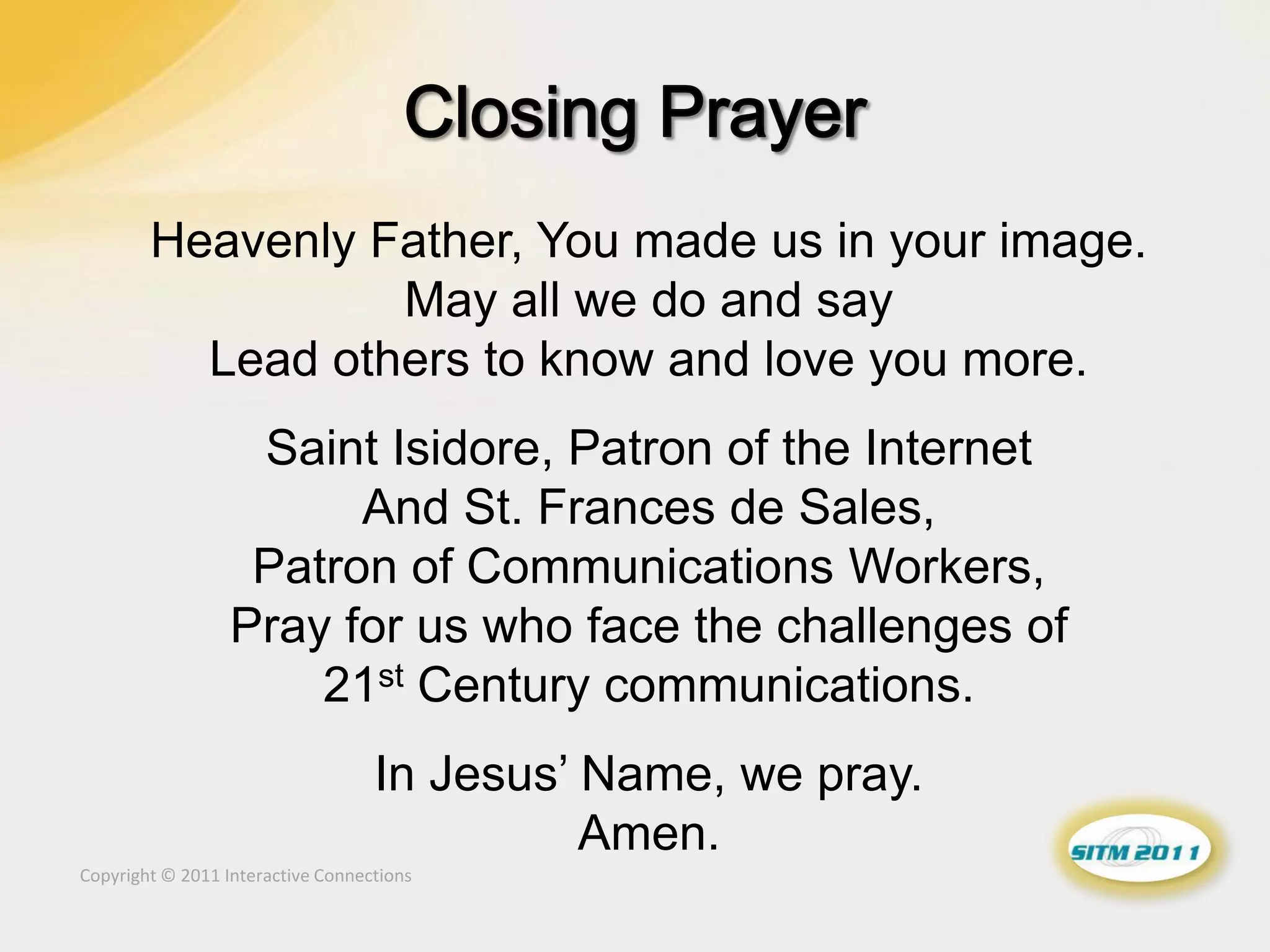 Heavenly Father, You made us in your image.
                  May all we do and say
          Lead others to know and love you more.
                   Saint Isidore, Patron of the Internet
                        And St. Frances de Sales,
                   Patron of Communications Workers,
                  Pray for us who face the challenges of
                      21st Century communications.
                                   In Jesus’ Name, we pray.
                                             Amen.
Copyright © 2011 Interactive Connections
 