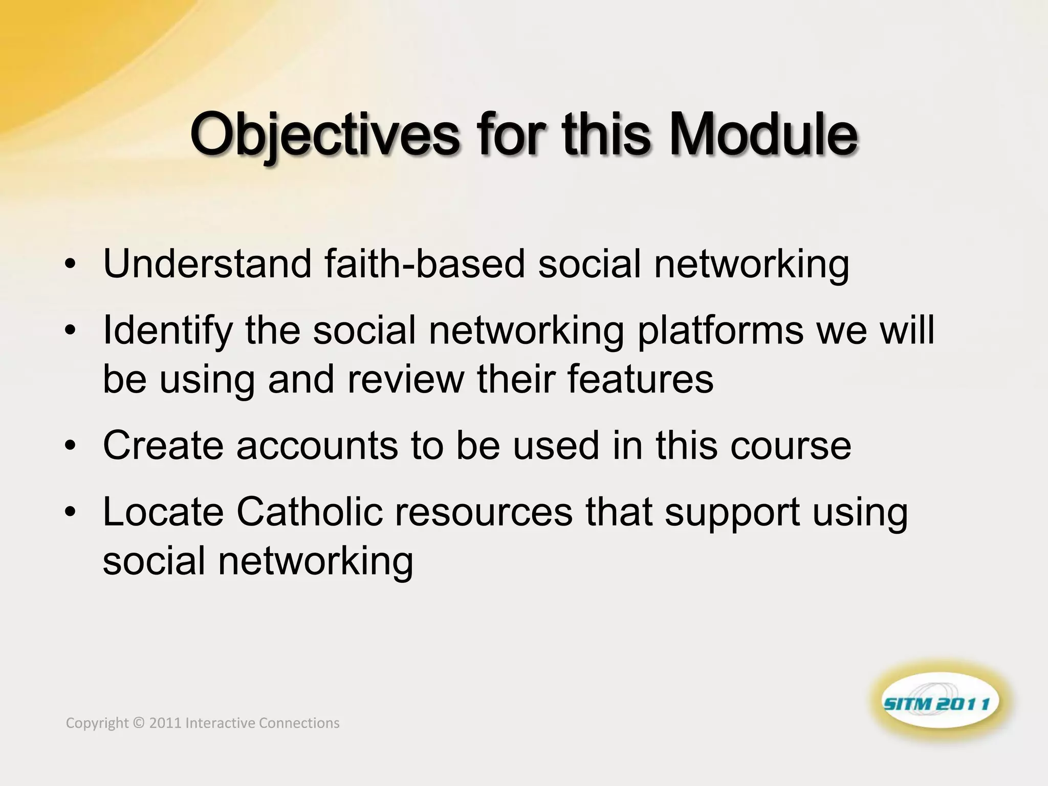 • Understand faith-based social networking
• Identify the social networking platforms we will
  be using and review their features
• Create accounts to be used in this course
• Locate Catholic resources that support using
  social networking


Copyright © 2011 Interactive Connections
 