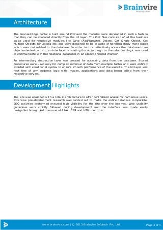 Page 4 of 4www.brainvire.com | © 2013 Brainvire Infotech Pvt. Ltd
Architecture
The Counsel Edge portal is built around PHP and the modules were developed in such a fashion
that they can be executed directly from the UI layer. The PHP files consisted of all the business
logics used for respective modules like Save (Add/Update), Delete, Get Single Object, Get
Multiple Objects for Listing etc. and were designed to be capable of handling many more logics
which were not related to the database. In order to most effectively access the database in an
object-oriented context, an interface translating the object logic to the relational logic was used
to communicate with the relational databases in an object-oriented manner.
An intermediary abstraction layer was created for accessing data from the database. Stored
procedures were used only for complex retrieval of data from multiple tables and were entirely
avoided with conditional syntax to ensure smooth performance of the website. The UI layer was
kept free of any business logic with images, applications and data being called from their
respective servers.
Development Highlights
The site was equipped with a robust architecture to offer centralized access for numerous users.
Extensive pre-development research was carried out to make the entire database compatible.
SEO activities performed ensured high visibility for the site over the internet. Web usability
guidelines were strictly followed during development and the interface was made easily
navigable through judicious use of AJAX, CSS and HTML controls.
 