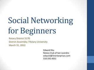 Social Networking
for Beginners
Rotary District 5170
District Assembly / Rotary University
March 31, 2012
                                 Edward Niu
                                 Rotary Club of San Leandro
                                 edward@ilnenterprises.com
                                 510.592.4351
 