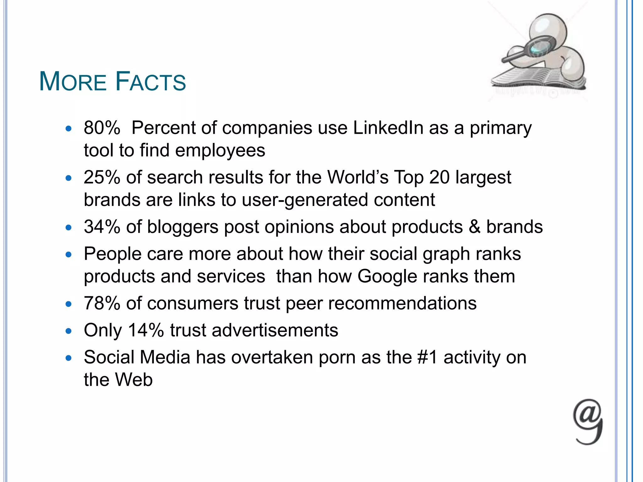 More Facts80%  Percent of companies use LinkedIn as a primary tool to find employees25% of search results for the World’s Top 20 largest brands are links to user-generated content34% of bloggers post opinions about products & brandsPeople care more about how their social graph ranks products and services  than how Google ranks them78% of consumers trust peer recommendationsOnly 14% trust advertisementsSocial Media has overtaken porn as the #1 activity on the Web