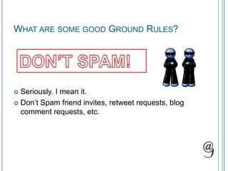 What are some good Ground Rules?DON’T SPAM!Seriously. I mean it.Don’t Spam friend invites, retweet requests, blog comment requests, etc.