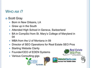 Who am i?Scott GrayBorn in New Orleans, LAGrew up in the SouthAttended High School in Geneva, SwitzerlandBA in CompSci from St. Mary’s College of Maryland in 04MBA from the U of Montana in 09Director of SEO Operations for Real Estate SEO ProsStarting Website ClarityFounder/CEO of EDEN SystemsVarious Consulting gigsEDENSystems