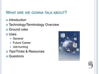 What are we gonna talk about?IntroductionTechnology/Terminology OverviewGround rulesUsesGeneralFuture CareerJob-huntingTips/Tricks & ResourcesQuestions