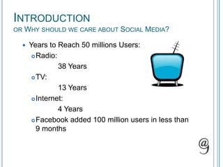 Introductionor Why should we care about Social Media?Years to Reach 50 millions Users:  Radio:  		38 YearsTV:		13 YearsInternet: 		4 YearsFacebook added 100 million users in less than 9 months