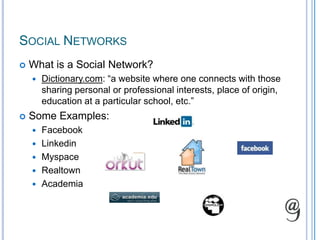 Social NetworksWhat is a Social Network?Dictionary.com: “a website where one connects with those sharing personal or professional interests, place of origin, education at a particular school, etc.”Some Examples:FacebookLinkedinMyspaceRealtownAcademia