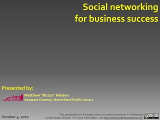 Social networking
                                                 for business success




Presented by:
            Matthew “Buzzy” Nielsen
            Assistant Director, North Bend Public Library



                                     This presentation is licensed under a Creative Commons 3.0 Attribution
October 5, 2010          United States license. For more information, visit http://www.creativecommons.org.
 
