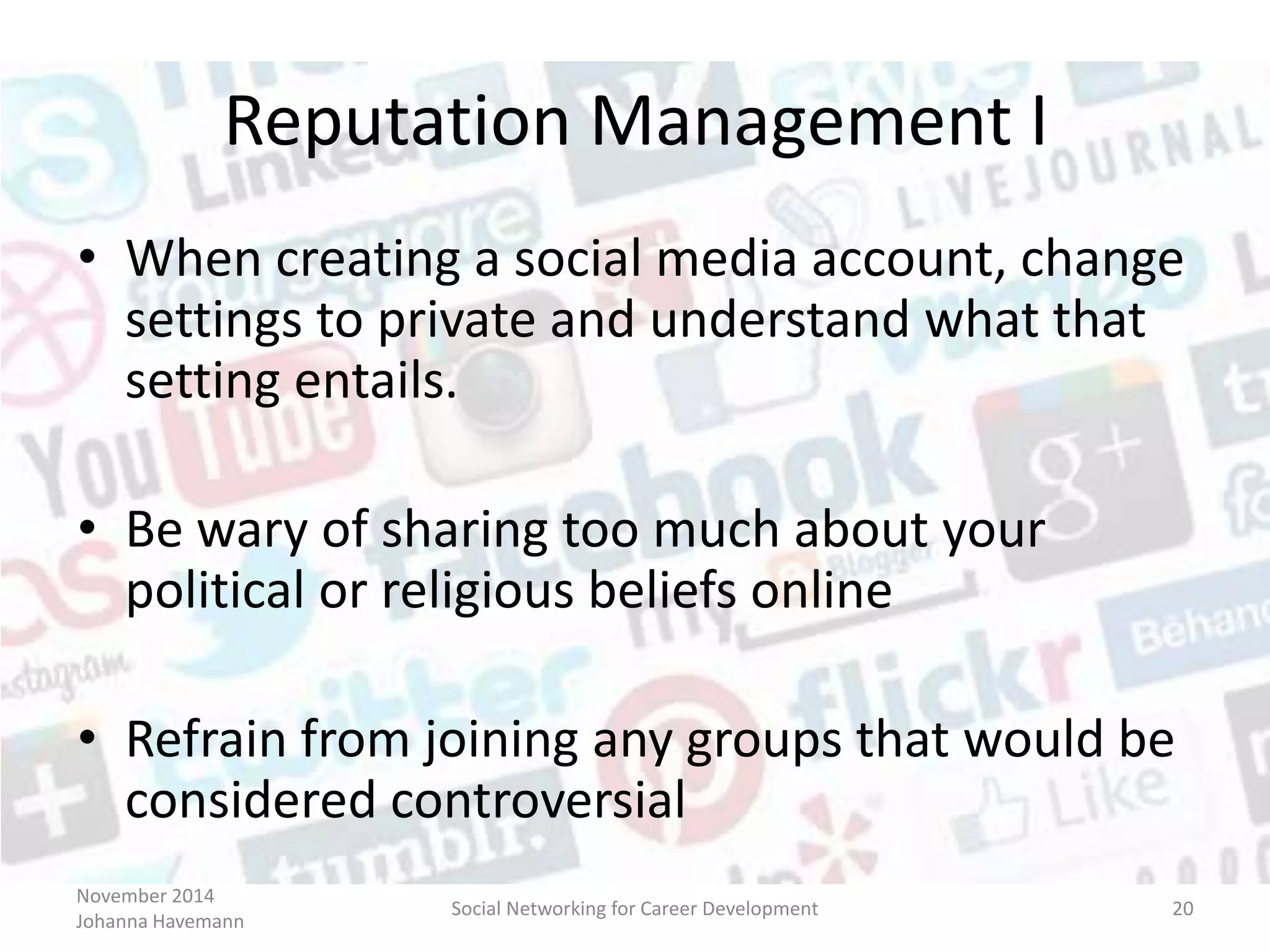 November 2014
Johanna Havemann
Social Networking for Career Development 20
Reputation Management I
• When creating a social media account, change
settings to private and understand what that
setting entails.
• Be wary of sharing too much about your
political or religious beliefs online
• Refrain from joining any groups that would be
considered controversial
 