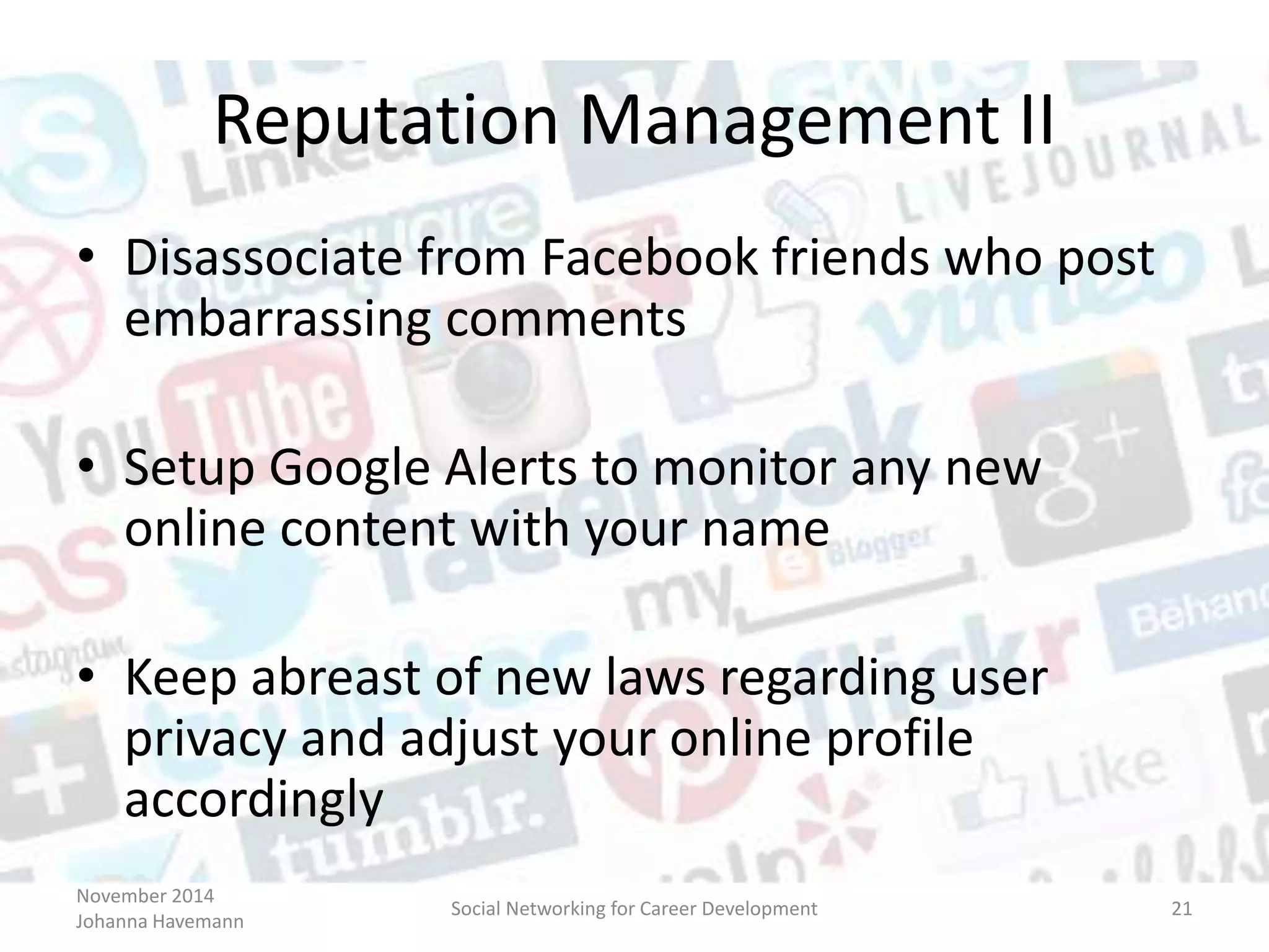 November 2014
Johanna Havemann
Social Networking for Career Development 21
Reputation Management II
• Disassociate from Facebook friends who post
embarrassing comments
• Setup Google Alerts to monitor any new
online content with your name
• Keep abreast of new laws regarding user
privacy and adjust your online profile
accordingly
 