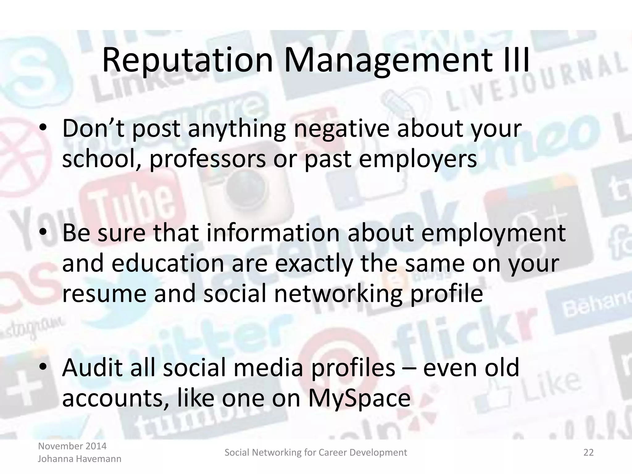 November 2014
Johanna Havemann
Social Networking for Career Development 22
Reputation Management III
• Don’t post anything negative about your
school, professors or past employers
• Be sure that information about employment
and education are exactly the same on your
resume and social networking profile
• Audit all social media profiles – even old
accounts, like one on MySpace
 