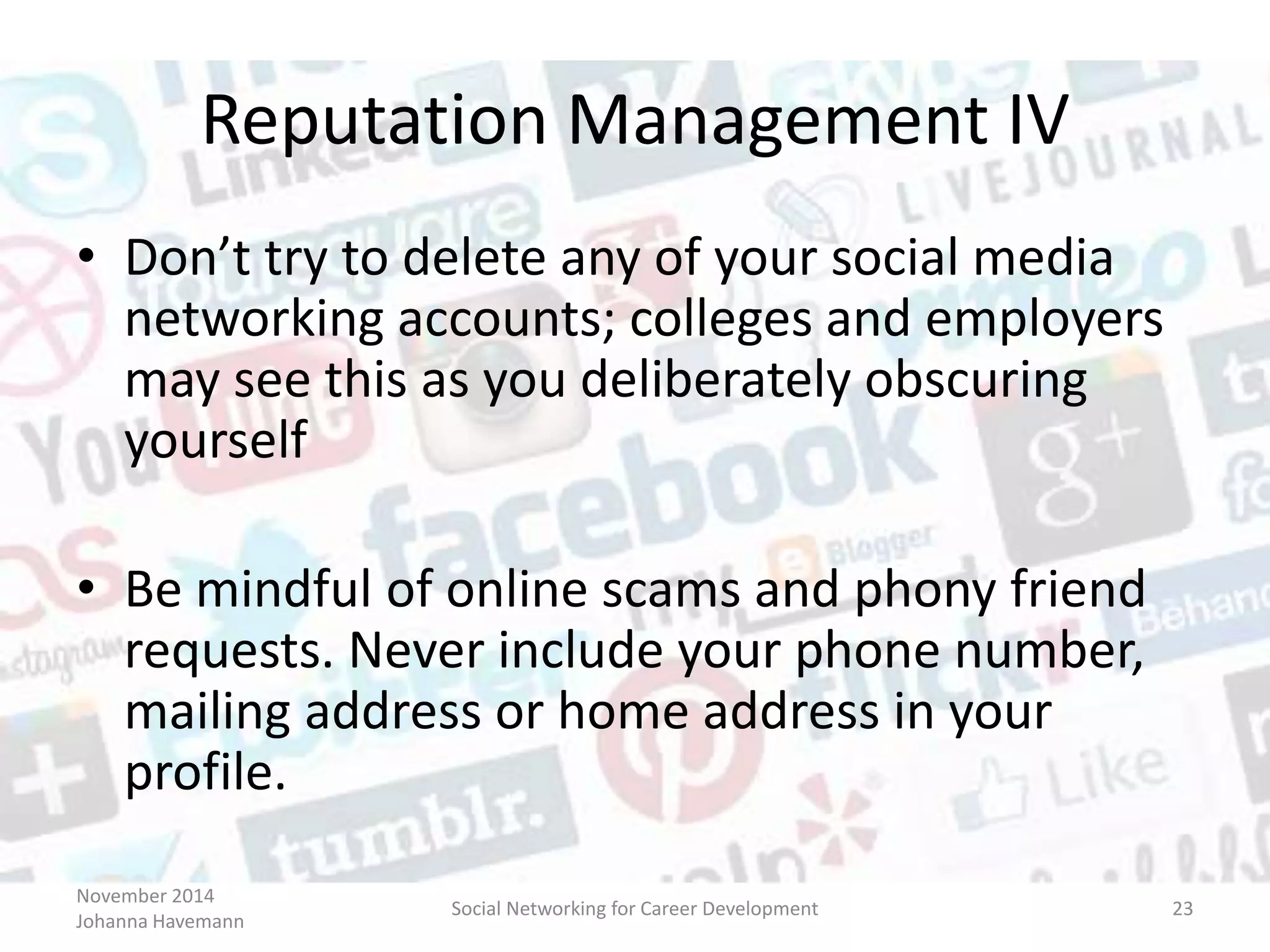 November 2014
Johanna Havemann
Social Networking for Career Development 23
Reputation Management IV
• Don’t try to delete any of your social media
networking accounts; colleges and employers
may see this as you deliberately obscuring
yourself
• Be mindful of online scams and phony friend
requests. Never include your phone number,
mailing address or home address in your
profile.
 