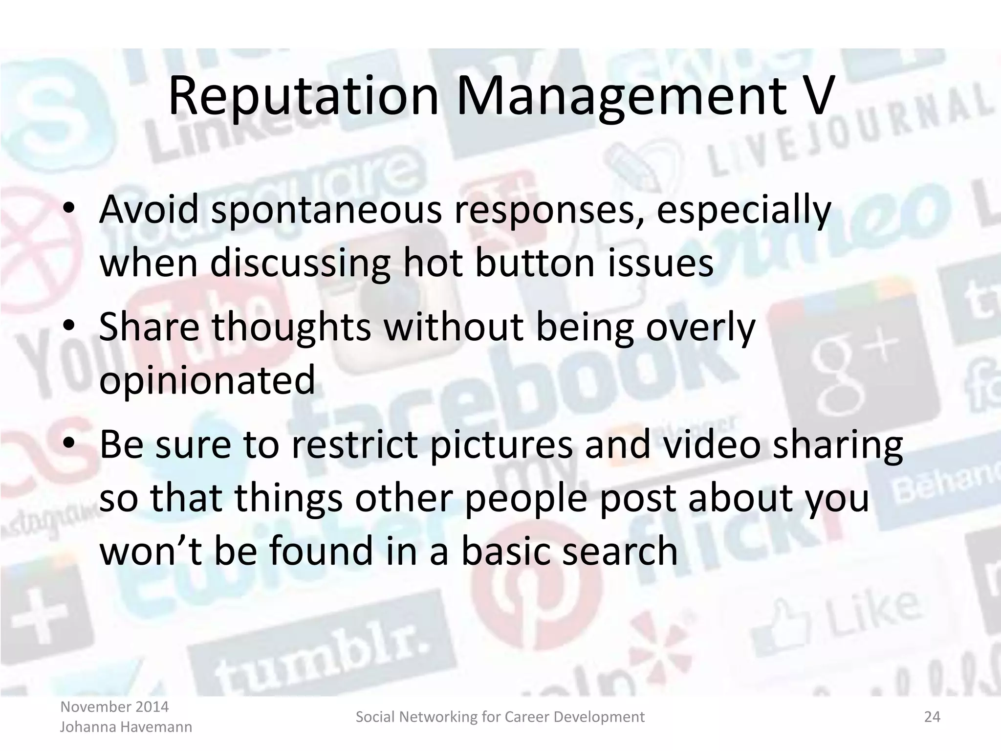 November 2014
Johanna Havemann
Social Networking for Career Development 24
Reputation Management V
• Avoid spontaneous responses, especially
when discussing hot button issues
• Share thoughts without being overly
opinionated
• Be sure to restrict pictures and video sharing
so that things other people post about you
won’t be found in a basic search
 