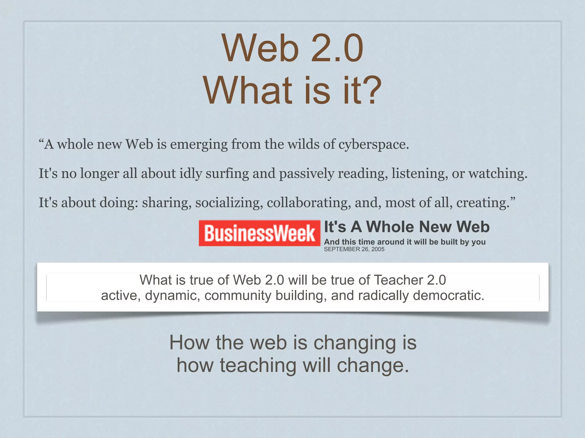 Web 2.0
                            What is it?
“A whole new Web is emerging from the wilds of cyberspace.

It's no longer all about idly surfing and passively reading, listening, or watching.

It's about doing: sharing, socializing, collaborating, and, most of all, creating.”
                                                 It's A Whole New Web
                                                 And this time around it will be built by you
                                                 SEPTEMBER 26, 2005




                 What is true of Web 2.0 will be true of Teacher 2.0
          active, dynamic, community building, and radically democratic.


                      How the web is changing is
                      how teaching will change.
 