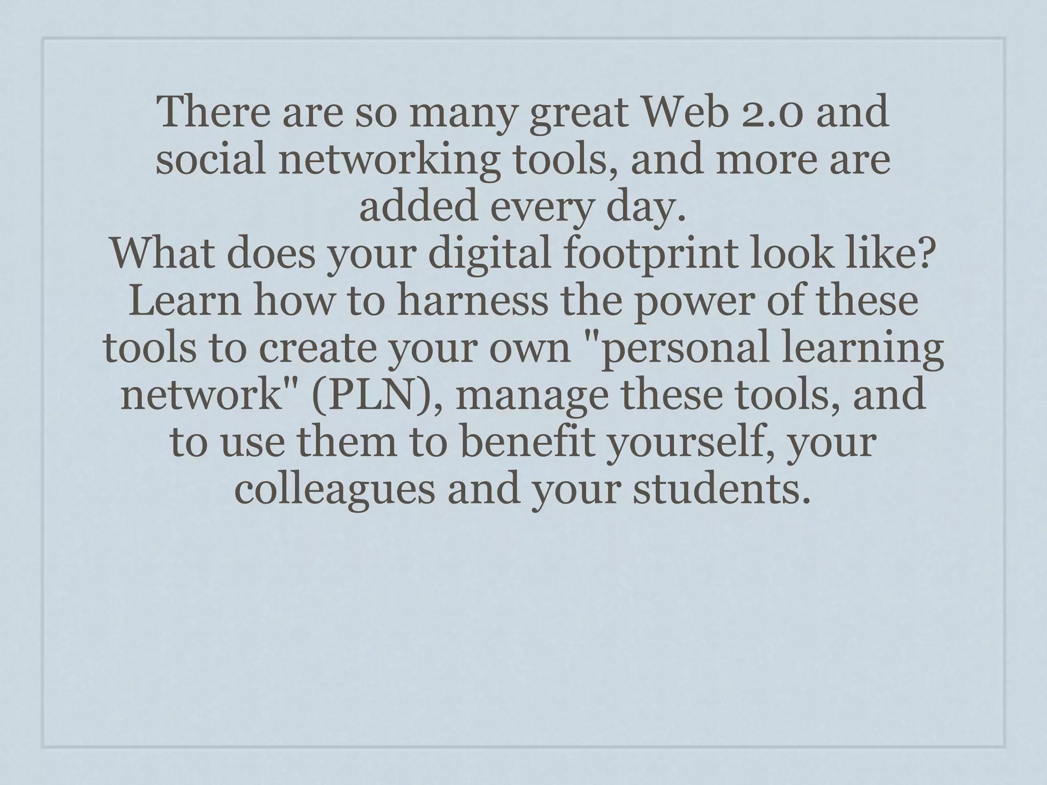 There are so many great Web 2.0 and
   social networking tools, and more are
              added every day.
What does your digital footprint look like?
 Learn how to harness the power of these
tools to create your own "personal learning
 network" (PLN), manage these tools, and
    to use them to benefit yourself, your
        colleagues and your students.
 