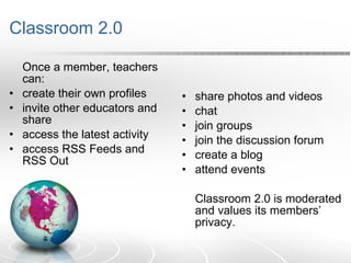 Classroom 2.0 Once a member, teachers can: create their own profiles invite other educators and share access the latest activity access RSS Feeds and RSS Out share photos and videos  chat join groups join the discussion forum create a blog attend events Classroom 2.0 is moderated and values its members’ privacy. 