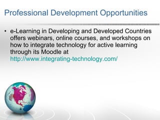 Professional Development Opportunities e-Learning in Developing and Developed Countries offers webinars, online courses, and workshops on how to integrate technology for active learning through its Moodle at  http://www.integrating-technology.com/ 