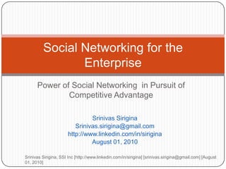 Power of Social Networking  in Pursuit of Competitive Advantage Srinivas Sirigina Srinivas.sirigina@gmail.com http://www.linkedin.com/in/sirigina August 01, 2010 Srinivas Sirigina, SSI Inc [http://www.linkedin.com/in/sirigina] [srinivas.sirigina@gmail.com] [August 01, 2010] Social Networking for the Enterprise 