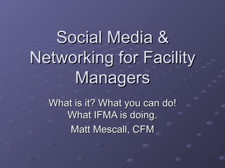 Social Media & Networking for Facility Managers What is it? What you can do! What IFMA is doing. Matt Mescall, CFM 