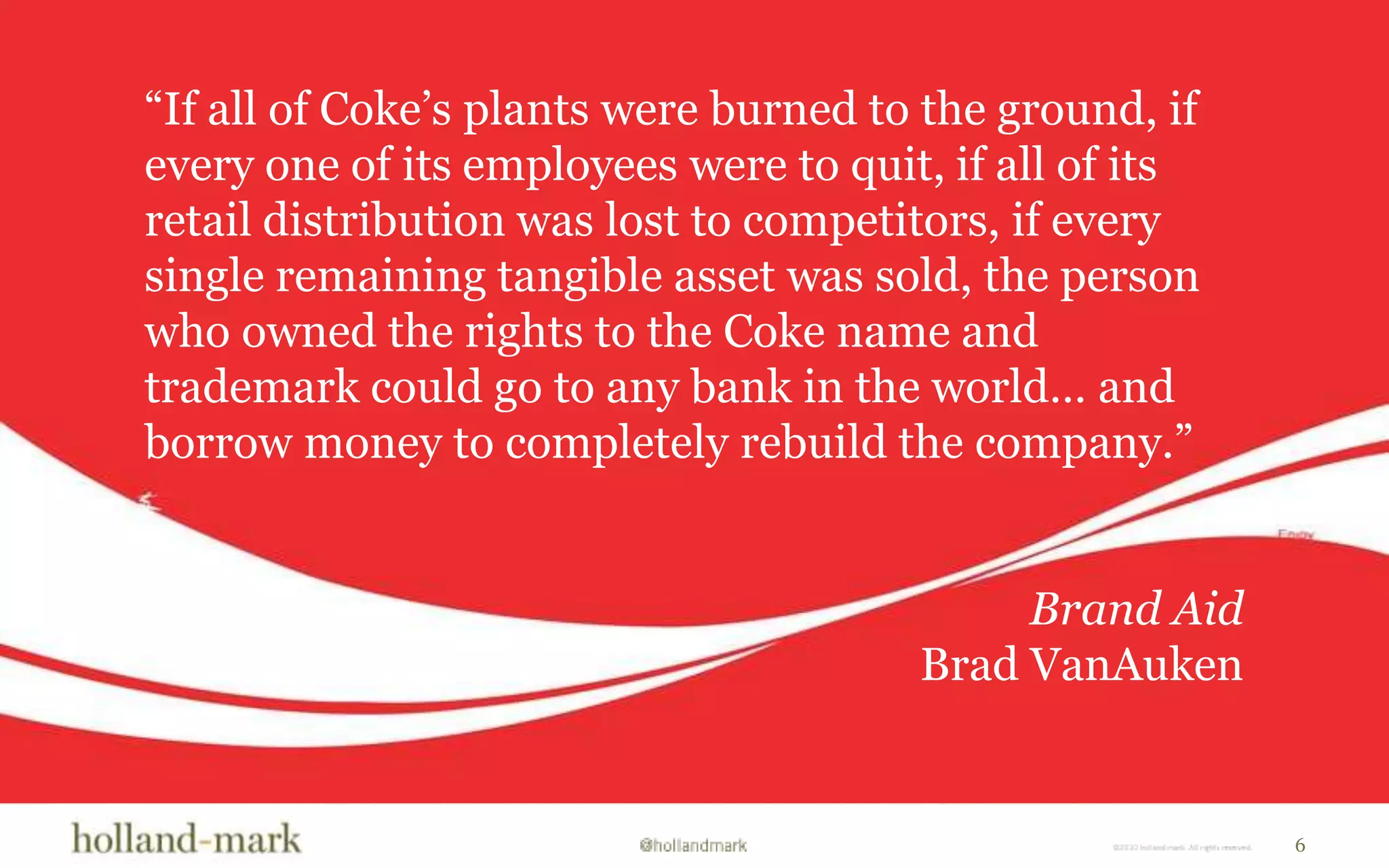 “If all of Coke’s plants were burned to the ground, if every one of its employees were to quit, if all of its retail distribution was lost to competitors, if every single remaining tangible asset was sold, the person who owned the rights to the Coke name and trademark could go to any bank in the world… and borrow money to completely rebuild the company.”Brand AidBrad VanAuken6