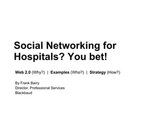 Social Networking for Hospitals? You bet!  Web 2.0  (Why?)  |  Examples  (Who?)  |  Strategy  (How?) By Frank Barry Director, Professional Services Blackbaud 