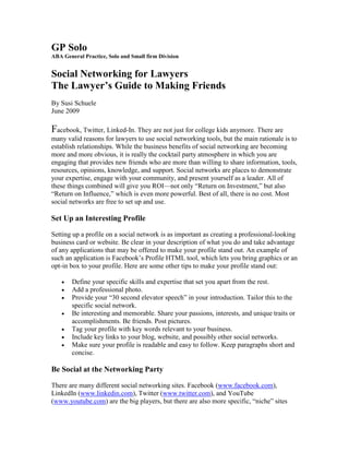 GP Solo
ABA General Practice, Solo and Small firm Division


Social Networking for Lawyers
The Lawyer’s Guide to Making Friends
By Susi Schuele
June 2009

Facebook, Twitter, Linked-In. They are not just for college kids anymore. There are
many valid reasons for lawyers to use social networking tools, but the main rationale is to
establish relationships. While the business benefits of social networking are becoming
more and more obvious, it is really the cocktail party atmosphere in which you are
engaging that provides new friends who are more than willing to share information, tools,
resources, opinions, knowledge, and support. Social networks are places to demonstrate
your expertise, engage with your community, and present yourself as a leader. All of
these things combined will give you ROI—not only “Return on Investment,” but also
“Return on Influence,” which is even more powerful. Best of all, there is no cost. Most
social networks are free to set up and use.

Set Up an Interesting Profile

Setting up a profile on a social network is as important as creating a professional-looking
business card or website. Be clear in your description of what you do and take advantage
of any applications that may be offered to make your profile stand out. An example of
such an application is Facebook’s Profile HTML tool, which lets you bring graphics or an
opt-in box to your profile. Here are some other tips to make your profile stand out:

    •   Define your specific skills and expertise that set you apart from the rest.
    •   Add a professional photo.
    •   Provide your “30 second elevator speech” in your introduction. Tailor this to the
        specific social network.
    •   Be interesting and memorable. Share your passions, interests, and unique traits or
        accomplishments. Be friends. Post pictures.
    •   Tag your profile with key words relevant to your business.
    •   Include key links to your blog, website, and possibly other social networks.
    •   Make sure your profile is readable and easy to follow. Keep paragraphs short and
        concise.

Be Social at the Networking Party

There are many different social networking sites. Facebook (www.facebook.com),
LinkedIn (www.linkedin.com), Twitter (www.twitter.com), and YouTube
(www.youtube.com) are the big players, but there are also more specific, “niche” sites
 