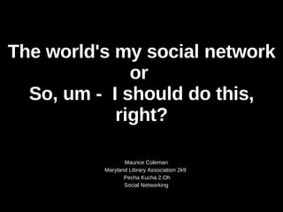 The world's my social network or  So, um -  I should do this, right? Maurice Coleman Maryland Library Association 2k9  Pecha Kucha 2.Oh Social Networking 