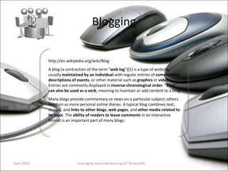 Blogging Leveraging Social Networking for Nonprofits http://en.wikipedia.org/wiki/Blog A blog (a contraction of the term " web log ")[1] is a type of website, usually  maintained by an individual  with regular entries of  commentary ,  descriptions of events , or other material such as  graphics  or  video . Entries are commonly displayed in  reverse-chronological   order .  "Blog" can also be used as a verb , meaning to maintain or add content to a blog. Many blogs provide commentary or news on a particular subject; others function as more personal online diaries. A typical blog combines text, images, and  links to other blogs ,  web pages , and  other media related to its topic . The  ability of readers to leave comments  in an interactive format is an important part of many blogs.  April 2010 