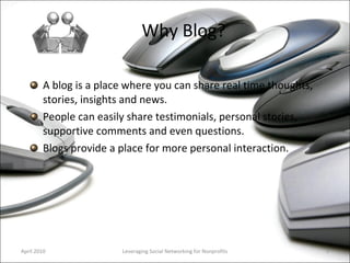 Why Blog? A blog is a place where you can share real time thoughts, stories, insights and news. People can easily share testimonials, personal stories, supportive comments and even questions.  Blogs provide a place for more personal interaction.  Leveraging Social Networking for Nonprofits April 2010 