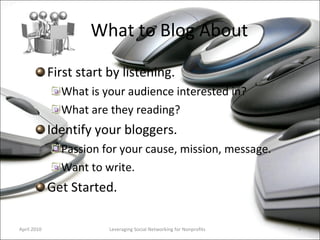 What to Blog About First start by listening.  What is your audience interested in? What are they reading? Identify your bloggers.  Passion for your cause, mission, message. Want to write. Get Started. Leveraging Social Networking for Nonprofits April 2010 