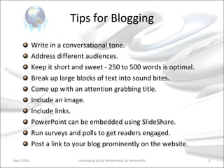 Tips for Blogging Write in a conversational tone. Address different audiences. Keep it short and sweet - 250 to 500 words is optimal.  Break up large blocks of text into sound bites.  Come up with an attention grabbing title. Include an image.  Include links.  PowerPoint can be embedded using SlideShare. Run surveys and polls to get readers engaged. Post a link to your blog prominently on the website. Leveraging Social Networking for Nonprofits April 2010 