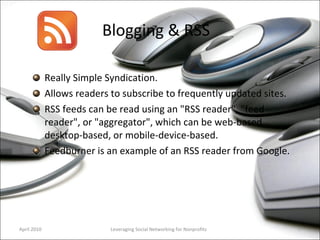 Blogging & RSS Really Simple Syndication. Allows readers to subscribe to frequently updated sites. RSS feeds can be read using an "RSS reader", "feed reader", or "aggregator", which can be web-based, desktop-based, or mobile-device-based. Feedburner is an example of an RSS reader from Google.  Leveraging Social Networking for Nonprofits April 2010 