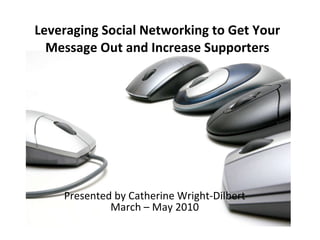 Presented by Catherine Wright-Dilbert March – May 2010 Leveraging Social Networking to Get Your Message Out and Increase Supporters 