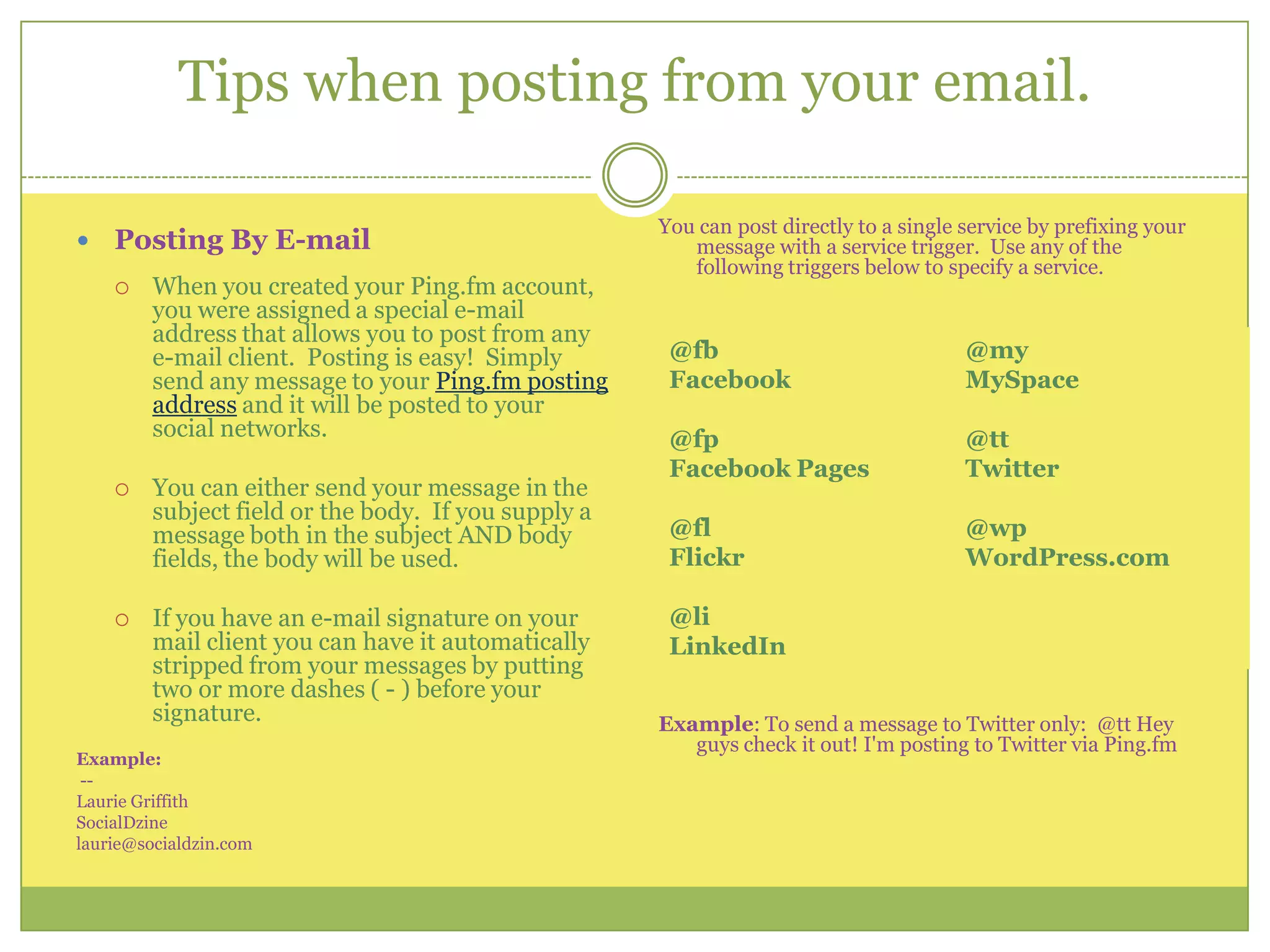 Tips when posting from your email.You can post directly to a single service by prefixing your message with a service trigger.  Use any of the following triggers below to specify a service.  Example: To send a message to Twitter only:  @tt Hey guys check it out! I'm posting to Twitter via Ping.fmPosting By E-mailWhen you created your Ping.fm account, you were assigned a special e-mail address that allows you to post from any e-mail client.  Posting is easy!  Simply send any message to your Ping.fm posting address and it will be posted to your social networks.You can either send your message in the subject field or the body.  If you supply a message both in the subject AND body fields, the body will be used. If you have an e-mail signature on your mail client you can have it automatically stripped from your messages by putting two or more dashes ( - ) before your signature.  Example: --Laurie GriffithSocialDzinelaurie@socialdzin.com