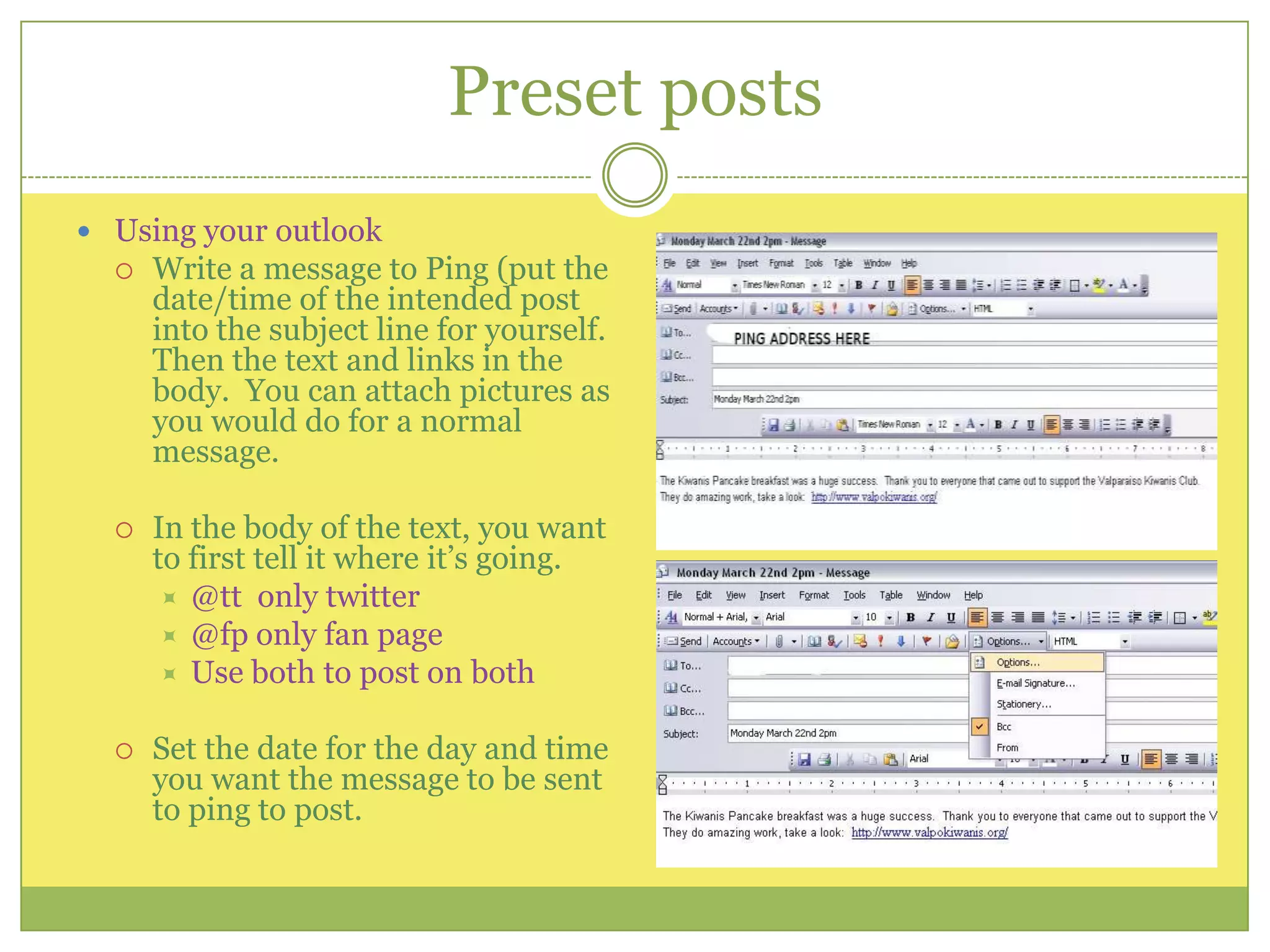 Preset postsUsing your outlookWrite a message to Ping (put the date/time of the intended post into the subject line for yourself.  Then the text and links in the body.  You can attach pictures as you would do for a normal message.  In the body of the text, you want to first tell it where it’s going.@tt  only twitter@fp only fan pageUse both to post on bothSet the date for the day and time you want the message to be sent to ping to post.