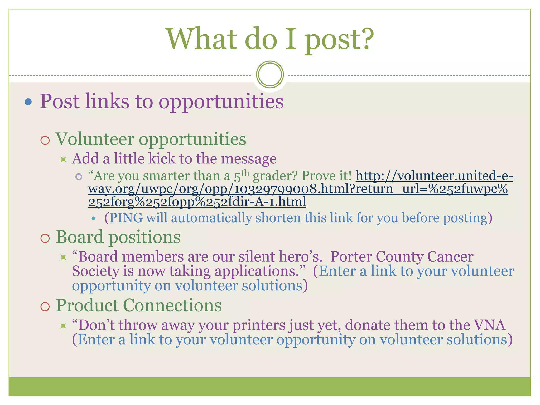 What do I post?Post links to opportunitiesVolunteer opportunitiesAdd a little kick to the message “Are you smarter than a 5th grader? Prove it! http://volunteer.united-e-way.org/uwpc/org/opp/10329799008.html?return_url=%252fuwpc%252forg%252fopp%252fdir-A-1.html(PING will automatically shorten this link for you before posting)Board positions“Board members are our silent hero’s.  Porter County Cancer Society is now taking applications.”  (Enter a link to your volunteer opportunity on volunteer solutions)Product Connections“Don’t throw away your printers just yet, donate them to the VNA (Enter a link to your volunteer opportunity on volunteer solutions)