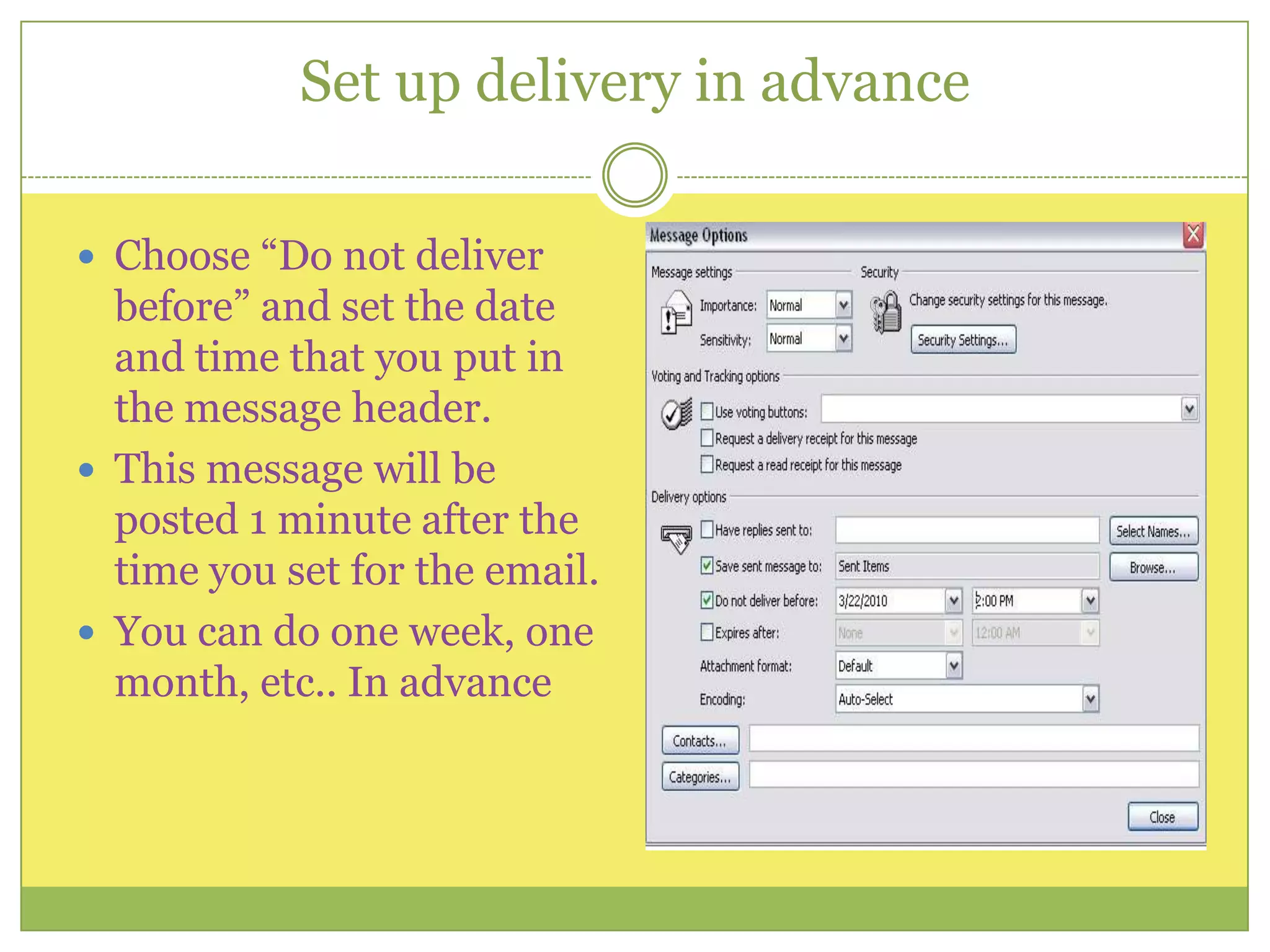 Set up delivery in advanceChoose “Do not deliver before” and set the date and time that you put in the message header. This message will be posted 1 minute after the time you set for the email.You can do one week, one month, etc.. In advance